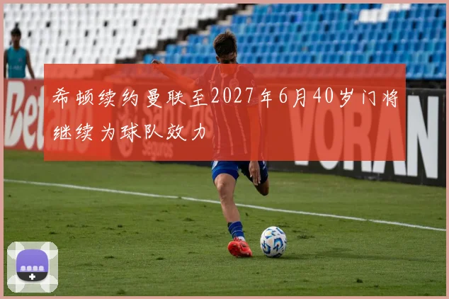 希顿续约曼联至2027年6月40岁门将继续为球队效力