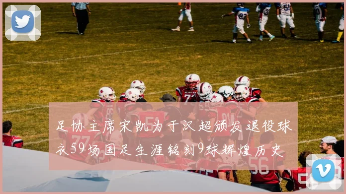 足协主席宋凯为于汉超颁发退役球衣59场国足生涯铭刻9球辉煌历史